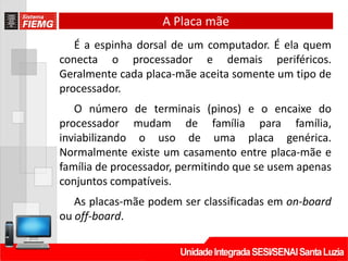 A Placa mãe
É a espinha dorsal de um computador. É ela quem
conecta o processador e demais periféricos.
Geralmente cada placa-mãe aceita somente um tipo de
processador.
O número de terminais (pinos) e o encaixe do
processador mudam de família para família,
inviabilizando o uso de uma placa genérica.
Normalmente existe um casamento entre placa-mãe e
família de processador, permitindo que se usem apenas
conjuntos compatíveis.
As placas-mãe podem ser classificadas em on-board
ou off-board.
 