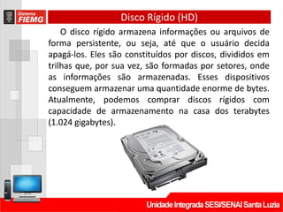 Disco Rígido (HD)
O disco rígido armazena informações ou arquivos de
forma persistente, ou seja, até que o usuário decida
apagá-los. Eles são constituídos por discos, divididos em
trilhas que, por sua vez, são formadas por setores, onde
as informações são armazenadas. Esses dispositivos
conseguem armazenar uma quantidade enorme de bytes.
Atualmente, podemos comprar discos rígidos com
capacidade de armazenamento na casa dos terabytes
(1.024 gigabytes).
 
