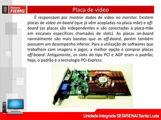 Placa de vídeo
É responsável por mostrar dados de vídeo no monitor. Existem
placas de vídeo on-board (que já vêm acopladas na placa-mãe) e off-
board (as placas são independentes e são conectadas à placa-mãe
em encaixes específicos chamados de slots). As placas on-board
normalmente são mais baratas que as off-board, porém também
possuem um desempenho inferior. Para a utilização de softwares que
trabalhem com imagens e jogos, a melhor opção é comprar placas
off-board. Antigamente, os slots do tipo PCI e AGP eram o padrão;
hoje, o padrão é a tecnologia PCI-Express.
 
