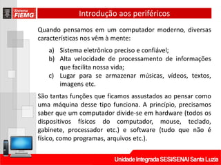 Introdução aos periféricos
Quando pensamos em um computador moderno, diversas
características nos vêm à mente:
a) Sistema eletrônico preciso e confiável;
b) Alta velocidade de processamento de informações
que facilita nossa vida;
c) Lugar para se armazenar músicas, vídeos, textos,
imagens etc.
São tantas funções que ficamos assustados ao pensar como
uma máquina desse tipo funciona. A princípio, precisamos
saber que um computador divide-se em hardware (todos os
dispositivos físicos do computador, mouse, teclado,
gabinete, processador etc.) e software (tudo que não é
físico, como programas, arquivos etc.).
 