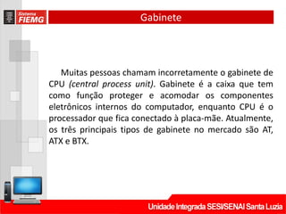 Gabinete
Muitas pessoas chamam incorretamente o gabinete de
CPU (central process unit). Gabinete é a caixa que tem
como função proteger e acomodar os componentes
eletrônicos internos do computador, enquanto CPU é o
processador que fica conectado à placa-mãe. Atualmente,
os três principais tipos de gabinete no mercado são AT,
ATX e BTX.
 