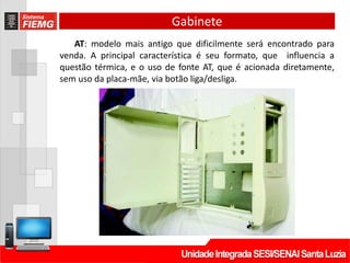 Gabinete
AT: modelo mais antigo que dificilmente será encontrado para
venda. A principal característica é seu formato, que influencia a
questão térmica, e o uso de fonte AT, que é acionada diretamente,
sem uso da placa-mãe, via botão liga/desliga.
 
