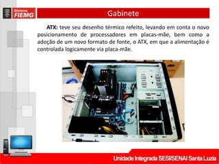 Gabinete
ATX: teve seu desenho térmico refeito, levando em conta o novo
posicionamento de processadores em placas-mãe, bem como a
adoção de um novo formato de fonte, o ATX, em que a alimentação é
controlada logicamente via placa-mãe.
 
