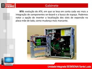 Gabinete
BTX: evolução do ATX, em que se leva em conta cada vez mais a
integração de componentes on-board e a busca de espaço. Podemos
notar a opção de inverter a localização dos slots de expansão na
placa-mãe de lado, como mudança mais marcante.
 