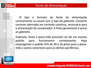 Fonte de Alimentação
O tipo e formato da fonte de alimentação
normalmente se casam com o tipo de gabinete. Converte
corrente alternada em corrente contínua, necessária para
a alimentação do computador. A fonte geralmente é presa
ao gabinete.
Gabinete, fonte e placa-mãe precisam ser de um mesmo
padrão para funcionarem corretamente. Hoje
empregamos o padrão ATX de 20 e 24 pinos para a placa-
mãe e outros conectores para os demais periféricos.
 