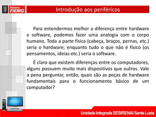 Introdução aos periféricos
Para entendermos melhor a diferença entre hardware
e software, podemos fazer uma analogia com o corpo
humano. Toda a parte física (cabeça, braços, pernas, etc.)
seria o hardware; enquanto tudo o que não é físico (os
pensamentos, ideias etc.) seria o software.
É claro que existem diferenças entre os computadores,
alguns possuem muito mais dispositivos que outros. Vale
a pena perguntar, então, quais são as peças de hardware
fundamentais para o funcionamento básico de um
computador?
 