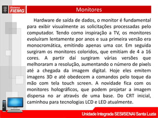 Monitores
Hardware de saída de dados, o monitor é fundamental
para exibir visualmente as solicitações processadas pelo
computador. Tendo como inspiração a TV, os monitores
evoluíram lentamente por anos e sua primeira versão era
monocromática, emitindo apenas uma cor. Em seguida
surgiram os monitores coloridos, que emitiam de 4 a 16
cores. A partir daí surgiram várias versões que
melhoraram a resolução, aumentando o número de pixels
até a chegada da imagem digital. Hoje eles emitem
imagens 3D e até obedecem a comandos pelo toque da
mão com tela touch screen. A novidade fica com os
monitores holográficos, que podem projetar a imagem
dispersa no ar através de uma base. Do CRT inicial,
caminhou para tecnologias LCD e LED atualmente.
 