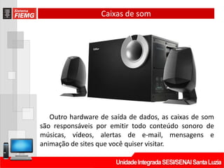Caixas de som
Outro hardware de saída de dados, as caixas de som
são responsáveis por emitir todo conteúdo sonoro de
músicas, vídeos, alertas de e-mail, mensagens e
animação de sites que você quiser visitar.
 