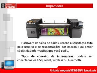 Impressora
Hardware de saída de dados, recebe a solicitação feita
pelo usuário e se responsabiliza por imprimir, ou emitir
cópias das informações que você pediu.
Tipos de conexão de impressoras: podem ser
conectadas via USB, serial, wireless ou bluetooth.
 