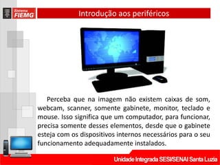 Introdução aos periféricos
Perceba que na imagem não existem caixas de som,
webcam, scanner, somente gabinete, monitor, teclado e
mouse. Isso significa que um computador, para funcionar,
precisa somente desses elementos, desde que o gabinete
esteja com os dispositivos internos necessários para o seu
funcionamento adequadamente instalados.
 