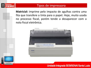 Tipos de impressora
Matricial: imprime pelo impacto de agulhas contra uma
fita que transfere a tinta para o papel. Hoje, muito usada
no processo fiscal, porém tende a desaparecer com a
nota fiscal eletrônica.
 