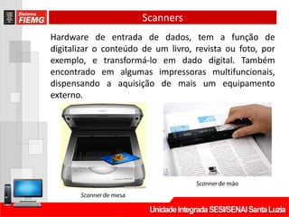Scanners
Hardware de entrada de dados, tem a função de
digitalizar o conteúdo de um livro, revista ou foto, por
exemplo, e transformá-lo em dado digital. Também
encontrado em algumas impressoras multifuncionais,
dispensando a aquisição de mais um equipamento
externo.
 