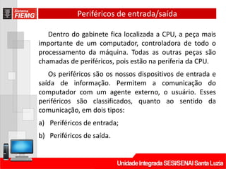 Periféricos de entrada/saída
Dentro do gabinete fica localizada a CPU, a peça mais
importante de um computador, controladora de todo o
processamento da máquina. Todas as outras peças são
chamadas de periféricos, pois estão na periferia da CPU.
Os periféricos são os nossos dispositivos de entrada e
saída de informação. Permitem a comunicação do
computador com um agente externo, o usuário. Esses
periféricos são classificados, quanto ao sentido da
comunicação, em dois tipos:
a) Periféricos de entrada;
b) Periféricos de saída.
 