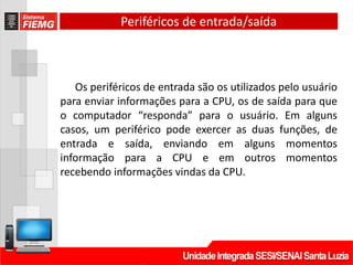 Periféricos de entrada/saída
Os periféricos de entrada são os utilizados pelo usuário
para enviar informações para a CPU, os de saída para que
o computador “responda” para o usuário. Em alguns
casos, um periférico pode exercer as duas funções, de
entrada e saída, enviando em alguns momentos
informação para a CPU e em outros momentos
recebendo informações vindas da CPU.
 