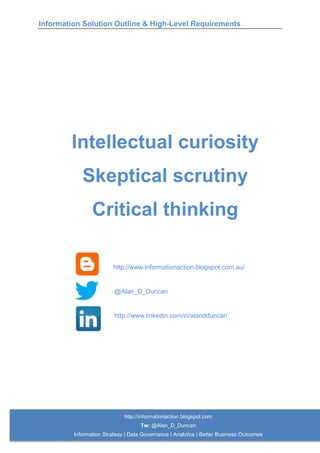 Information Solution Outline & High-Level Requirements
http://informationaction.blogspot.com
Tw: @Alan_D_Duncan
Information Strategy | Data Governance | Analytics | Better Business Outcomes
Intellectual curiosity
Skeptical scrutiny
Critical thinking
http://www.informationaction.blogspot.com.au/
@Alan_D_Duncan
http://www.linkedin.com/in/alandduncan
 