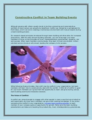 Constructive Conflict in Team Building Events
Although arguing with others usually tends to be time-consuming and nonproductive,
conflicts of every nature can actually be beneficial. Conflict can indeed be a springboard for
fresh ideas, and it can aid in creating a harmonious environment with mutual respect during
a team-building process.
Six research-based principles introduced through team-building activities allow for increased
productivity. With the help of team-building activities, you can encourage your team
members to focus on the principles of trust, interdependence, genuineness, empathy, risk
and success. When team members communicate, they learn to trust one another. Action-
oriented service structure will prevail, leading the company to its success.
While following these principles, there still may be conflict in your organization, but team
members will learn how to constructively deal with the conflict. A little bit of conflict is good
for your team members as it gives them the opportunity to learn and grow during various
team-building events and interactive sessions.
The Value of Conflict:
A conflict can compel people to engage with other people in many ways that are productive
and meaningful, and your team members can grow their existing knowledge. If you notice
unconstructive conflict in your organization, increase team-building activities so each
member of your company gets an opportunity for growth. Make sure the team-building
presentations and ideas are boosting the productivity, trust, interdependence, genuineness,
 