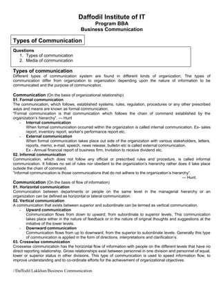 Daffodil Institute of IT
Program BBA
Business Communication
Types of Communication
Questions
1. Types of communication
2. Media of communication
Types of communication
Different types of communication system are found in different kinds of organization. The types of
communication differ from organization to organization depending upon the nature of information to be
communicated and the purpose of communication.
Communication (On the basis of organizational relationship)
01. Formal communication
The communication, which follows, established systems, rules, regulation, procedures or any other prescribed
ways and means are known as formal communication.
“Formal communication is that communication which follows the chain of command established by the
organization’s hierarchy”. --- Hunt
- Internal communication
When formal communication occurred within the organization is called internal communication. Ex- sales
report, inventory report, worker’s performance report etc.
- External communication
When formal communication takes place out side of the organization with various stakeholders, letters,
reports, memo, e-mail, speech, news release, bulletin etc is called external communication.
Ex - Annual financial report of business firm, Invitation to receive dividend etc.
02. Informal communication
Communication, which does not follow any official or prescribed rules and procedure, is called informal
communication. It follows no set of rules nor obedient to the organization’s hierarchy rather does it take place
outside the chain of command.
“Informal communication is those communications that do not adhere to the organization’s hierarchy”.
--- Hunt.
Communication (On the basis of flow of information)
01. Horizontal communication
Communication between departments or people on the same level in the managerial hierarchy or an
organization can be defined as horizontal or lateral communication.
02. Vertical communication
A communication that exists between superior and subordinate can be termed as vertical communication.
- Upward communication
Communication flows from down to upward; from subordinate to superior levels. This communication
takes place either in the nature of feedback or in the nature of original thoughts and suggestions at the
initiative of the lower levels.
- Downward communication
Communication flows from up to downward; from the superior to subordinate levels. Generally this type
of communication is applied in the form of directions, interpretations and clarification’s.
03. Crosswise communication
Crosswise communication has the horizontal flow of information with people on the different levels that have no
direct reporting relationship. Gross relationships exist between personnel in one division and personnel of equal,
lower or superior status in other divisions. This type of communication is used to speed information flow, to
improve understanding and to co-ordinate efforts for the achievement of organizational objectives.
//Daffodil/Lakkhan/Business Communication
 
