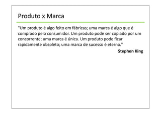 Produto x Marca
"Um produto é algo feito em fábricas; uma marca é algo que é
comprado pelo consumidor. Um produto pode ser copiado por um
concorrente; uma marca é única. Um produto pode ficar
rapidamente obsoleto; uma marca de sucesso é eterna."
Stephen King
 