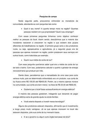 Pesquisa de campo
Nesta segunda parte, procuramos entrevistar os moradores da
comunidade, abordando-os com perguntas tais como:
 Qual é seu nome? A quanto tempo mora na região? Quantas
pessoas residem em sua propriedade? Qual é seu emprego?
Com essas primeiras perguntas tínhamos como objetivo conhecer
melhor as pessoas do local. Assim sendo, descobrimos que a maioria dos
moradores nasceram e cresceram na região e que existem dois grupos
diferentes de trabalhadores na região. O primeiro grupo seria o dos produtores
rurais, ou seja, agropecuários e agricultores, já o segundo grupo era de
pessoas que apenas moravam na região, porém prestavam seus serviços em
outros locais, como tratoristas por exemplo.
 Qual é sua média de conta de luz?
Com essa pergunta queríamos saber qual era a média da conta de luz
de todo o bairro. Com isso, poderíamos calcular o quanto o gerador de energia
renovável teria que produzir por mês.
Diante disso, percebemos que a mensalidade de uma casa para outra
variava muito, pois se determinado entrevistado era um produtor, sua conta de
luz ficava entre R$ 100,00 até R$400,00. Porém, se o mesmo apenas morava
na comunidade, sua conta era bem menor, na faixa de R$ 20,00 até R$50,00.
 Gostaria que o local fosse autossuficiente em energia elétrica?
A maioria das pessoas gostariam, indagando que deixando de pagar
energia elétrica seria de grande ajuda na renda familiar.
 Você estaria disposto a investir nessa tecnologia?
Alguns dos produtores estavam dispostos, afirmando que é investimento
a longo prazo muito vantajoso. Já os que apenas moravam no local não
estavam dispostos, pois sua conta de luz mensal é baixa.
 E se o governo ou algum outro órgão bancasse tal obra?
 