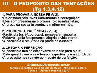 1. PARA PROVAR A NOSSA FÉ (V.3).
•Os cristãos primitivos enfrentaram a perseguição;
•Eles compreenderam o propósito daquelas lutas;
•A prova da nossa fé produz o melhor em nós.
2. PRODUZIR A PACIÊNCIA (VV.3,4).
•Paciência (gr. Hupomone): perseverar, suportar;
•Palavra ligada à esperança, alegria e vida eterna;
•A paciência é resultado da prova da nossa fé.
3. CHEGAR À PERFEIÇÃO.
•A paciência não se desenvolve da noite para o dia;
•Esta questão envolve o tempo, experiência e maturidade;
•A provação nos remete ao modelo de perfeição.
III – O PROPÓSITO DAS TENTAÇÕES
(Tg 1.3,4.12)
ailtonsilva2000.blogspot.com.br
Igreja Evangélica Assembleia de Deus – Ministério Belém
Setor 5 – Álvares Machado (SP)
 