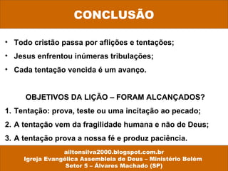 • Todo cristão passa por aflições e tentações;
• Jesus enfrentou inúmeras tribulações;
• Cada tentação vencida é um avanço.
OBJETIVOS DA LIÇÃO – FORAM ALCANÇADOS?
1. Tentação: prova, teste ou uma incitação ao pecado;
2. A tentação vem da fragilidade humana e não de Deus;
3. A tentação prova a nossa fé e produz paciência.
CONCLUSÃO
ailtonsilva2000.blogspot.com.br
Igreja Evangélica Assembleia de Deus – Ministério Belém
Setor 5 – Álvares Machado (SP)
 