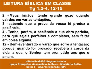 2 - Meus irmãos, tende grande gozo quando
cairdes em várias tentações,
3 - sabendo que a prova da vossa fé produz a
paciência.
4 - Tenha, porém, a paciência a sua obra perfeita,
para que sejais perfeitos e completos, sem faltar
em coisa alguma.
12 - Bem-aventurado o varão que sofre a tentação;
porque, quando for provado, receberá a coroa da
vida, a qual o Senhor tem prometido aos que o
amam.
LEITURA BÍBLICA EM CLASSE
Tg 1.2-4, 12-15
ailtonsilva2000.blogspot.com.br
Igreja Evangélica Assembleia de Deus – Ministério Belém
Setor 5 – Álvares Machado (SP)
 