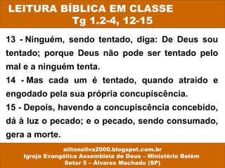 13 - Ninguém, sendo tentado, diga: De Deus sou
tentado; porque Deus não pode ser tentado pelo
mal e a ninguém tenta.
14 - Mas cada um é tentado, quando atraído e
engodado pela sua própria concupiscência.
15 - Depois, havendo a concupiscência concebido,
dá à luz o pecado; e o pecado, sendo consumado,
gera a morte.
LEITURA BÍBLICA EM CLASSE
Tg 1.2-4, 12-15
ailtonsilva2000.blogspot.com.br
Igreja Evangélica Assembleia de Deus – Ministério Belém
Setor 5 – Álvares Machado (SP)
 