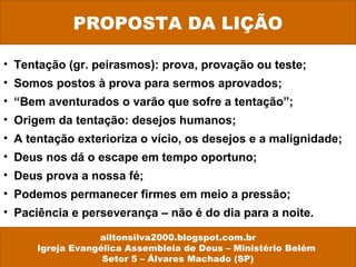 PROPOSTA DA LIÇÃO
ailtonsilva2000.blogspot.com.br
Igreja Evangélica Assembleia de Deus – Ministério Belém
Setor 5 – Álvares Machado (SP)
• Tentação (gr. peirasmos): prova, provação ou teste;
• Somos postos à prova para sermos aprovados;
• “Bem aventurados o varão que sofre a tentação”;
• Origem da tentação: desejos humanos;
• A tentação exterioriza o vício, os desejos e a malignidade;
• Deus nos dá o escape em tempo oportuno;
• Deus prova a nossa fé;
• Podemos permanecer firmes em meio a pressão;
• Paciência e perseverança – não é do dia para a noite.
 