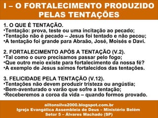 1. O QUE É TENTAÇÃO.
•Tentação: prova, teste ou uma incitação ao pecado;
•Tentação não é pecado – Jesus foi tentado e não pecou;
•A tentação foi grande para Abraão, José, Moisés e Davi.
2. FORTALECIMENTO APÓS A TENTAÇÃO (V.2).
•Tal como o ouro precisamos passar pelo fogo;
•Que outro meio existe para fortalecimento da nossa fé?
•A exemplo de Jesus saímos fortalecidos das tentações.
3. FELICIDADE PELA TENTAÇÃO (V.12).
•Tentações não devem produzir tristeza ou angústia;
•Bem-aventurado o varão que sofre a tentação;
•Receberemos a coroa da vida – quando formos provado.
I – O FORTALECIMENTO PRODUZIDO
PELAS TENTAÇÕES
ailtonsilva2000.blogspot.com.br
Igreja Evangélica Assembleia de Deus – Ministério Belém
Setor 5 – Álvares Machado (SP)
 