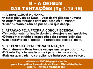 1. A TENTAÇÃO É HUMANA.
•A tentação vem de Deus – vem da fragilidade humana;
•A origem da tentação está nos desejos humanos;
•O ser humano é atraído por aquilo que deseja.
2. ATRAÇÃO PELA PRÓPRIA CONCUPISCÊNCIA.
•Tentação: exteriorização do vício, desejos e malignidade;
•O homem é atraído e engodado pela concupiscência;
•Não engravidem a cobiça – o filho dela (pecado) mata.
3. DEUS NOS FORTALECE NA TENTAÇÃO.
•Se ouvirmos a Deus temos escape em tempo oportuno;
•O Santo Espírito nos lembrará para não pecarmos;
•Palavra guardada no coração nos fortalece para vencer.
II – A ORIGEM
DAS TENTAÇÕES (Tg 1.13-15)
ailtonsilva2000.blogspot.com.br
Igreja Evangélica Assembleia de Deus – Ministério Belém
Setor 5 – Álvares Machado (SP)
 