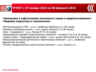 10
«Экономика в нефтегазовом комплексе и право в недропользовании»
«Мировая энергетика и геополитика»
«Реструктуризация в НГК» - д.э.н., профессор Крайнова Э. А. (20 часов);
«Финансы и фондовые рынки» - к.э.н., доцент Зенкина Е. В. (20 часов);
«Риск – менеджмент» - к.э.н. Матиив В. М. (16 часов);
«Формирование портфеля инвестиционных проектов» - аспирант Гузь В. В. (8 часов);
«Горное право», «Природоресурсное право» - к.ю.н., доцент Мельгунов В. Д. (16 часов);
«Внешнеэкономическая деятельность нефтегазовых компаний» - д.э.н., профессор
Баранов В.Д. (8 часов).
«Основы государственной энергетической политики» - к.э.н. Громов А. И.
РГУНГ: с 27 января 2014 по 08 февраля 2014
 