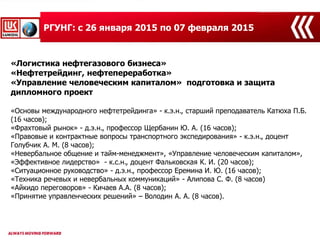 «Логистика нефтегазового бизнеса»
«Нефтетрейдинг, нефтепереработка»
«Управление человеческим капиталом» подготовка и защита
дипломного проект
«Основы международного нефтетрейдинга» - к.э.н., старший преподаватель Катюха П.Б.
(16 часов);
«Фрахтовый рынок» - д.э.н., профессор Щербанин Ю. А. (16 часов);
«Правовые и контрактные вопросы транспортного экспедирования» - к.э.н., доцент
Голубчик А. М. (8 часов);
«Невербальное общение и тайм-менеджмент», «Управление человеческим капиталом»,
«Эффективное лидерство» - к.с.н., доцент Фальковская К. И. (20 часов);
«Ситуационное руководство» - д.э.н., профессор Еремина И. Ю. (16 часов);
«Техника речевых и невербальных коммуникаций» - Алипова С. Ф. (8 часов)
«Айкидо переговоров» - Кичаев А.А. (8 часов);
«Принятие управленческих решений» – Володин А. А. (8 часов).
РГУНГ: с 26 января 2015 по 07 февраля 2015
 