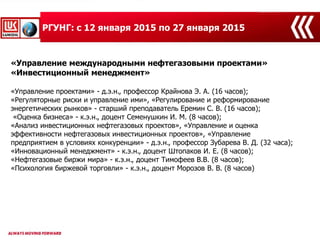 «Управление международными нефтегазовыми проектами»
«Инвестиционный менеджмент»
«Управление проектами» - д.э.н., профессор Крайнова Э. А. (16 часов);
«Регуляторные риски и управление ими», «Регулирование и реформирование
энергетических рынков» - старший преподаватель Еремин С. В. (16 часов);
«Оценка бизнеса» - к.э.н., доцент Семенушкин И. М. (8 часов);
«Анализ инвестиционных нефтегазовых проектов», «Управление и оценка
эффективности нефтегазовых инвестиционных проектов», «Управление
предприятием в условиях конкуренции» - д.э.н., профессор Зубарева В. Д. (32 часа);
«Инновационный менеджмент» - к.э.н., доцент Штопаков И. Е. (8 часов);
«Нефтегазовые биржи мира» - к.э.н., доцент Тимофеев В.В. (8 часов);
«Психология биржевой торговли» - к.э.н., доцент Морозов В. В. (8 часов)
РГУНГ: с 12 января 2015 по 27 января 2015
 