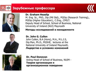Зарубежные профессора
Dr. Graham Heaslip
M. Eng. Sc., PhD., Dip (Mil Std)., PGDip (Research Training).,
PGDip (Higher Education)., C.Eng., CMILT.
Deputy Head of School, School of Business, National
University of Ireland (NUI) Maynooth
Dr. John G. Cullen
John Cullen, B.A (Hons), M.A., M.L.I.S,
Dip.Man, Ph.D., PGDHE, lectures at the
National University of Ireland Maynooth.
Лидерство в условиях изменений
Методы исследований в менеджменте
Dr. Paul Donovan
Acting Head of School of Business, NUIM -
Теория организации и
организационное поведение
 