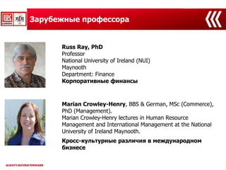 Зарубежные профессора
Russ Ray, PhD
Professor
National University of Ireland (NUI)
Maynooth
Department: Finance
Корпоративные финансы
Marian Crowley-Henry, BBS & German, MSc (Commerce),
PhD (Management).
Marian Crowley-Henry lectures in Human Resource
Management and International Management at the National
University of Ireland Maynooth.
Кросс-культурные различия в международном
бизнесе
 