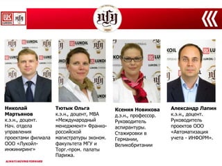 Николай
Мартьянов
к.э.н., доцент.
Нач. отдела
управления
проектами филиала
ООО «Лукойл-
инжиниринг»
Тютык Ольга
к.э.н., доцент, МВА
«Международный
менеджмент» Франко-
российской
магистратуры эконом.
факультета МГУ и
Торг.-пром. палаты
Парижа.
Александр Лапин
к.э.н., доцент.
Руководитель
проектов ООО
«Автоматизация
учета - ИНФОРМ».
Ксения Новикова
д.э.н., профессор.
Руководитель
аспирантуры.
Стажировки в
Германии,
Великобритании
 