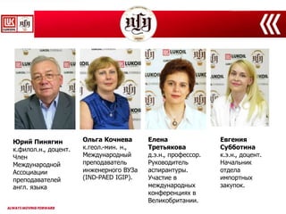 Юрий Пинягин
к.филол.н., доцент.
Член
Международной
Ассоциации
преподавателей
англ. языка
Ольга Кочнева
к.геол.-мин. н.,
Международный
преподаватель
инженерного ВУЗа
(IND-PAED IGIP).
Елена
Третьякова
д.э.н., профессор.
Руководитель
аспирантуры.
Участие в
международных
конференциях в
Великобритании.
Евгения
Субботина
к.э.н., доцент.
Начальник
отдела
импортных
закупок.
 
