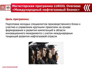 Магистерская программа LUKOIL Overseas
«Международный нефтегазовый бизнес»
Цель программы:
Подготовка молодых специалистов производственного блока к
участию в управлении крупными проектами на основе
формирования и развития компетенций в области
инновационного менеджмента с учетом международных
тенденций развития нефтегазовой отрасли
 
