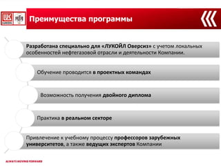 Преимущества программы
Разработана специально для «ЛУКОЙЛ Оверсиз» с учетом локальных
особенностей нефтегазовой отрасли и деятельности Компании.
Обучение проводится в проектных командах
Возможность получения двойного диплома
Практика в реальном секторе
Привлечение к учебному процессу профессоров зарубежных
университетов, а также ведущих экспертов Компании
 
