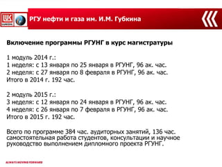 РГУ нефти и газа им. И.М. Губкина
Включение программы РГУНГ в курс магистратуры
1 модуль 2014 г.:
1 неделя: с 13 января по 25 января в РГУНГ, 96 ак. час.
2 неделя: с 27 января по 8 февраля в РГУНГ, 96 ак. час.
Итого в 2014 г. 192 час.
2 модуль 2015 г.:
3 неделя: с 12 января по 24 января в РГУНГ, 96 ак. час.
4 неделя: с 26 января по 7 февраля в РГУНГ, 96 ак. час.
Итого в 2015 г. 192 час.
Всего по программе 384 час. аудиторных занятий, 136 час.
самостоятельная работа студентов, консультации и научное
руководство выполнением дипломного проекта РГУНГ.
 