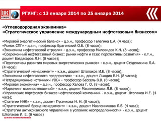«Углеводородная экономика»
«Стратегическое управление международным нефтегазовым бизнесом»
«Мировой энергетический баланс» - д.э.н., профессор Телегина Е.А. (4 часа);
«Рынок СПГ» - д.э.н., профессор Брагинский О.Б. (8 часов);
«Экономика нефтегазовой отрасли» - д.э.н., профессор Миловидов К.Н. (8 часов);
«Современный нефтегазовый бизнес: рынки нефти и газа: перспективы развития» - к.т.н.,
доцент Багдасаров Л.Н. (8 часов);
«Перспективы развития мировых энергетических рынков» - к.э.н., доцент Студеникина Л.А.
(4 часа);
«Стратегический менеджмент» - к.э.н., доцент Штопаков И.Е. (8 часов);
«Экономика нефтегазового предприятия» - к.э.н., доцент Лындин В.Н. (8 часов);
«Нетрадиционные источники УВС» - профессор Бессель В.В. (8 часов);
«Мировая экономика» - д.э.н., профессор Халова Г. О. (8 часов);
«Маркетинг взаимоотношений» - к.э.н., доцент Масленникова Л.В. (8 часов);
«Управление портфелем бизнеса нефтегазовой компании» - к.э.н., доцент Штопаков И.Е. (4
часа);
«Статегии ННК» - к.э.н., доцент Пусенкова Н. Н. (8 часов);
«Стратегический бренд-менеджмент» - к.э.н., доцент Масленникова Л.В. (4 часа);
«Стратегии антикризисного управления в условиях неопределенности» - к.э.н., доцент
Штопаков И. Е. (8 часов)
РГУНГ: с 13 января 2014 по 25 января 2014
 
