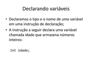 Declarando variáveis
• Declaramos o tipo e o nome de uma variável
em uma instrução de declaração;
• A instrução a seguir declara uma variável
chamada idade que armazena números
inteiros:
int idade;
 