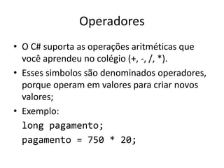 Operadores
• O C# suporta as operações aritméticas que
você aprendeu no colégio (+, -, /, *).
• Esses simbolos são denominados operadores,
porque operam em valores para criar novos
valores;
• Exemplo:
long pagamento;
pagamento = 750 * 20;
 