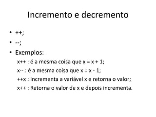 Incremento e decremento
• ++;
• --;
• Exemplos:
x++ : é a mesma coisa que x = x + 1;
x-- : é a mesma coisa que x = x - 1;
++x : Incrementa a variável x e retorna o valor;
x++ : Retorna o valor de x e depois incrementa.
 