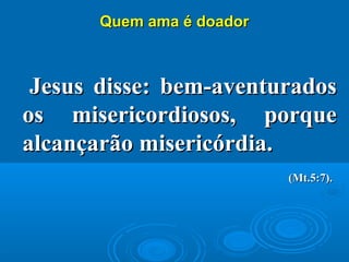 Quem ama é doadorQuem ama é doador
Jesus disse: bem-aventuradosJesus disse: bem-aventurados
os misericordiosos, porqueos misericordiosos, porque
alcançarão misericórdiaalcançarão misericórdia..
(Mt.5:7).(Mt.5:7).
 