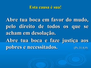 Esta causa é sua!Esta causa é sua!
Abre tua boca em favor do mudo,Abre tua boca em favor do mudo,
pelo direito de todos os que sepelo direito de todos os que se
acham em desolação.acham em desolação.
Abre tua boca e faze justiça aosAbre tua boca e faze justiça aos
pobres e necessitados.pobres e necessitados. (Pv.31:8,9)(Pv.31:8,9)
 