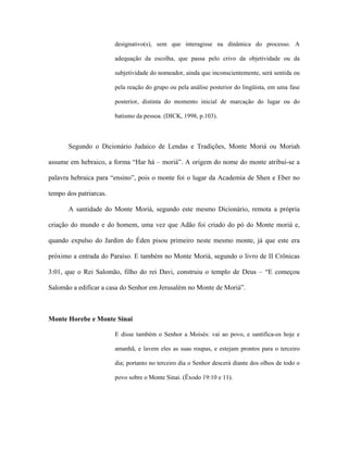 designativo(s), sem que interagisse na dinâmica do processo. A adequação da escolha, que passa pelo crivo da objetividade ou da subjetividade do nomeador, ainda que inconscientemente, será sentida ou pela reação do grupo ou pela análise posterior do lingüista, em uma fase posterior, distinta do momento inicial de marcação do lugar ou do batismo da pessoa. (DICK, 1998, p.103). 
Segundo o Dicionário Judaico de Lendas e Tradições, Monte Moriá ou Moriah assume em hebraico, a forma “Har há – moriá”. A origem do nome do monte atribui-se a palavra hebraica para “ensino”, pois o monte foi o lugar da Academia de Shen e Eber no tempo dos patriarcas. 
A santidade do Monte Moriá, segundo este mesmo Dicionário, remota a própria criação do mundo e do homem, uma vez que Adão foi criado do pó do Monte moriá e, quando expulso do Jardim do Éden pisou primeiro neste mesmo monte, já que este era próximo a entrada do Paraíso. E também no Monte Moriá, segundo o livro de II Crônicas 3:01, que o Rei Salomão, filho do rei Davi, construiu o templo de Deus – “E começou Salomão a edificar a casa do Senhor em Jerusalém no Monte de Moriá”. 
Monte Horebe e Monte Sinai 
E disse também o Senhor a Moisés: vai ao povo, e santifica-os hoje e amanhã, e lavem eles as suas roupas, e estejam prontos para o terceiro dia; portanto no terceiro dia o Senhor descerá diante dos olhos de todo o povo sobre o Monte Sinai. (Êxodo 19:10 e 11).  