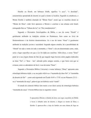 Horebe ou Horeb, em hebraico hörëb, significa “o seco”, “o desolado”, característica apropriada do deserto no qual o monte se localiza. Segundo os estudiosos, o Monte Horebe é também chamado de “Monte Sinai”, nome que os israelitas deram ao “Monte de Deus”, onde Javé apareceu a Moisés e concluiu a sua aliança com Israel, entregando-lhes as “Tábuas da Lei” ou “Dez mandamentos”. 
Segundo o Dicionário Enciclopédico da Bíblia, o uso do nome “Horeb” é geralmente atribuído às tradições eloístas no Pentateuco, bem como ao livro do Deuteronônimo e da história deuteronômica. Já o uso do nome “Sinai” é geralmente atribuído às tradições javista e sacerdotal. Segundo alguns estudos, há a possibilidade de “Horeb” ter sido o nome de toda a montanha, e “Sinai” o de um determinado cume, onde, seria o lugar específico em que a Lei foi dada aos israelitas. Além disso, o nome “Sinai” pode ter a sua origem diante do fato de que naquele lugar haveria cultos pagãos dedicados ao deus “Sin”, o “deus – lua”, adorado pelos antigos semitas, o que fazia com que se evitasse, entre os adoradores de Javé, o uso do nome “Sinai”. 
Segundo o Dicionário Bíblico Universal, o nome hebraico “Sïnay” apresenta uma etimologia hebraica tripla: o no me pode referir-se a “montanha do deus Sin”, à “montanha do deserto do Sin” – como está registrado em Êxodo 16:01 e 17:01 ou em Números 33:11 – ou à “montanha da sarça”, palavra que em hebraico seria “seneh”. 
O estudo do contexto bíblico tem muito a nos dizer acerca da etimologia hebraica “montanha da sarça”. O texto bíblico traz os seguintes versos: 
E apascentava Moisés o rebanho de Jetro, seu sogro, sacerdote em Midiã, e levou o rebanho atrás do deserto, e chegou ao monte de Deus, a Horebe. E apareceu-lhe o Anjo do Senhor em uma chama de fogo no  