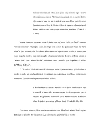 meio de uma sarça; em olhou, e eis que a sarça ardia no fogo e a sarça não se consumia.E disse: Não te achegues pra cá; tira os sapatos de teus pés; porque o lugar em que tu estás é terra santa. Disse mais: Eu sou o Deus de teu pai, o Deus de Abraão, o Deus de Isaque, e o Deus de Jacó.E Moisés encobriu o seu rosto porque temeu olhar para Deus. (Êxodo 3: 1, 2, 5 e 6). 
Nestes versos encontramos a descrição de uma sarça que “ardia em fogo”, mas que “não se consumia”. O próprio Deus, ao dirigir-se á Moisés diz que aquele lugar era “terra santa” e que, portanto, não deveria ser visto como um lugar comum. Assim, a presença de Deus naquele monte e sua manifestação sobrenatural através da sarça ardente tornam o “Monte Sinai” ou o “Monte Horebe”, um monte santo, chamado, pelo próprio texto bíblico de “Monte de Deus”. 
O Dicionário Bíblico Universal afirma que a descrição dessa sarça pode lembrar o trovão, o qual é um sinal evidente da presença divina. Além deste episódio, é neste mesmo monte que Deus dá uma importante missão a Moisés: 
E disse também o Senhor a Moisés: vai ao povo, e santifica-os hoje e amanhã, e lavem eles as suas roupas, e estejam prontos para o terceiro dia; portanto no terceiro dia o Senhor descerá diante dos olhos de todo o povo sobre o Monte Sinai. (Êxodo 19: 10 e 11) 
Com essas palavras, Deus marca um encontro com Moisés no Monte Sinai, o povo de Israel, no entanto, deveria conter-se, e nem mesmo aproximar-se do monte:  