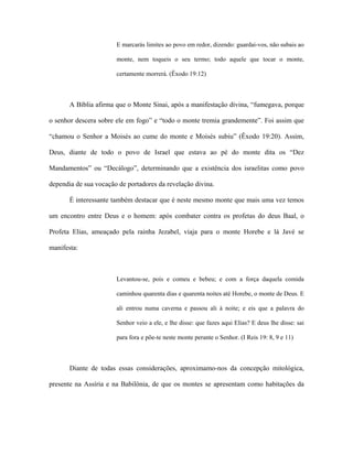E marcarás limites ao povo em redor, dizendo: guardai-vos, não subais ao monte, nem toqueis o seu termo; todo aquele que tocar o monte, certamente morrerá. (Êxodo 19:12) 
A Bíblia afirma que o Monte Sinai, após a manifestação divina, “fumegava, porque o senhor descera sobre ele em fogo” e “todo o monte tremia grandemente”. Foi assim que “chamou o Senhor a Moisés ao cume do monte e Moisés subiu” (Êxodo 19:20). Assim, Deus, diante de todo o povo de Israel que estava ao pé do monte dita os “Dez Mandamentos” ou “Decálogo”, determinando que a existência dos israelitas como povo dependia de sua vocação de portadores da revelação divina. 
É interessante também destacar que é neste mesmo monte que mais uma vez temos um encontro entre Deus e o homem: após combater contra os profetas do deus Baal, o Profeta Elias, ameaçado pela rainha Jezabel, viaja para o monte Horebe e lá Javé se manifesta: 
Levantou-se, pois e comeu e bebeu; e com a força daquela comida caminhou quarenta dias e quarenta noites até Horebe, o monte de Deus. E ali entrou numa caverna e passou ali à noite; e eis que a palavra do Senhor veio a ele, e lhe disse: que fazes aqui Elias? E deus lhe disse: sai para fora e põe-te neste monte perante o Senhor. (I Reis 19: 8, 9 e 11) 
Diante de todas essas considerações, aproximamo-nos da concepção mitológica, presente na Assíria e na Babilônia, de que os montes se apresentam como habitações da  
